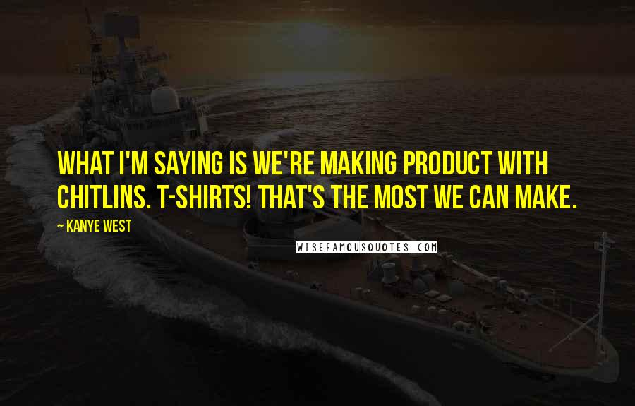 Kanye West Quotes: What I'm saying is we're making product with chitlins. T-shirts! That's the most we can make.