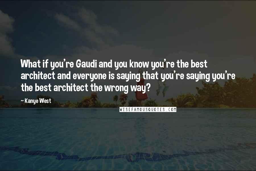 Kanye West Quotes: What if you're Gaudi and you know you're the best architect and everyone is saying that you're saying you're the best architect the wrong way?