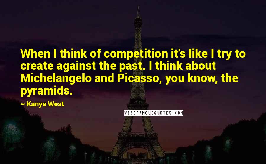 Kanye West Quotes: When I think of competition it's like I try to create against the past. I think about Michelangelo and Picasso, you know, the pyramids.