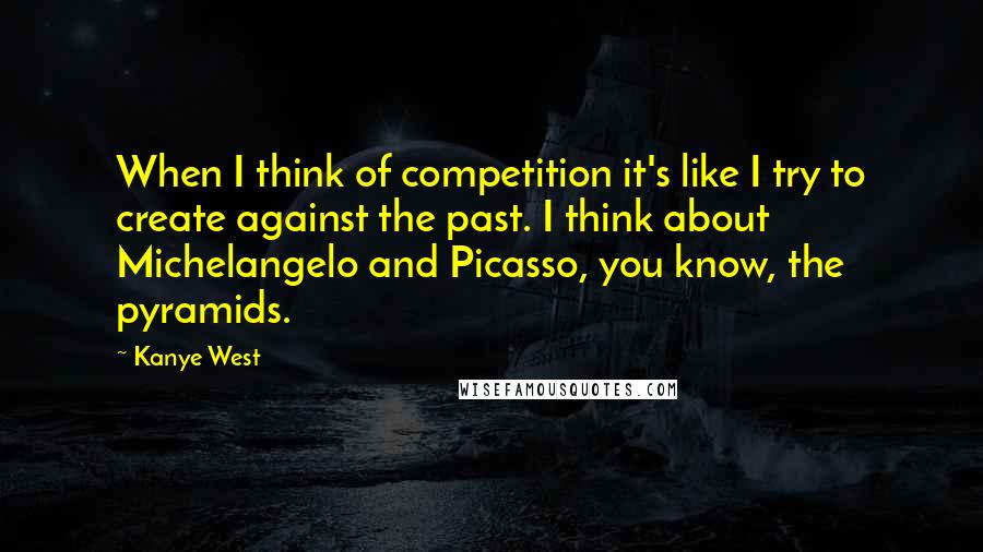 Kanye West Quotes: When I think of competition it's like I try to create against the past. I think about Michelangelo and Picasso, you know, the pyramids.