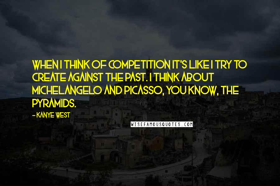 Kanye West Quotes: When I think of competition it's like I try to create against the past. I think about Michelangelo and Picasso, you know, the pyramids.