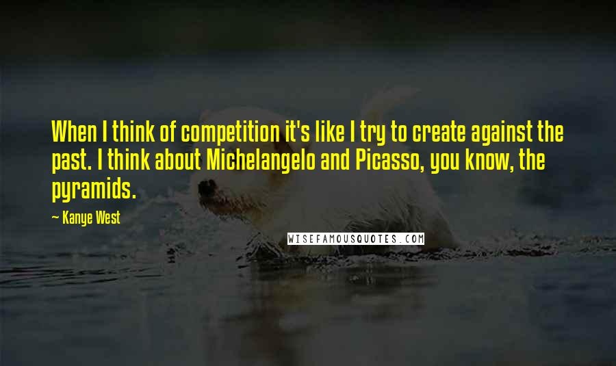 Kanye West Quotes: When I think of competition it's like I try to create against the past. I think about Michelangelo and Picasso, you know, the pyramids.
