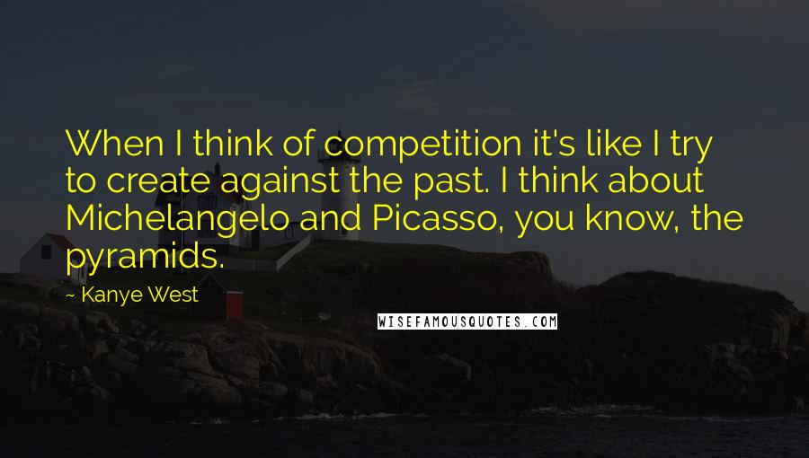 Kanye West Quotes: When I think of competition it's like I try to create against the past. I think about Michelangelo and Picasso, you know, the pyramids.