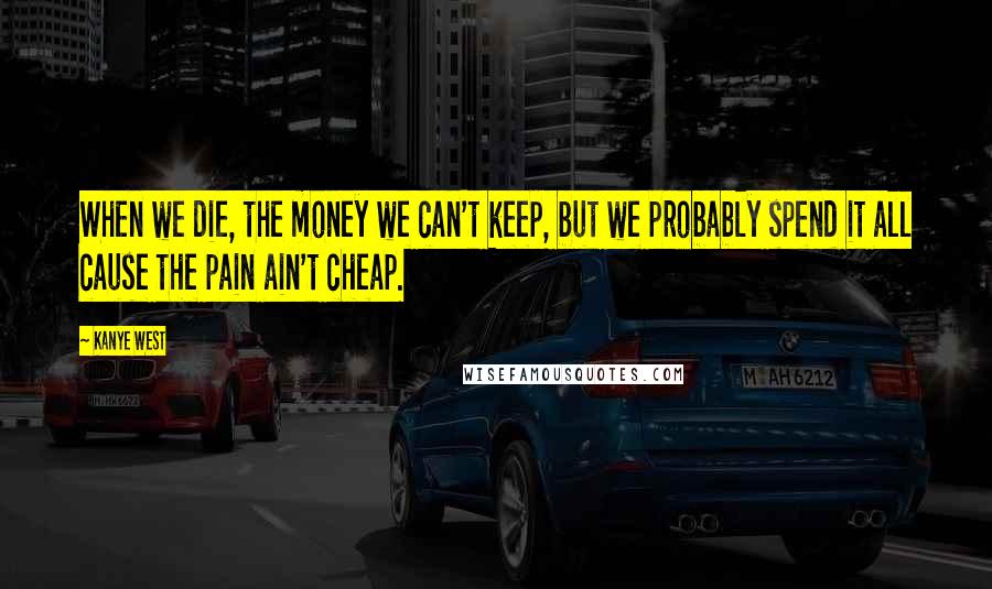 Kanye West Quotes: When we die, the money we can't keep, but we probably spend it all cause the pain ain't cheap.