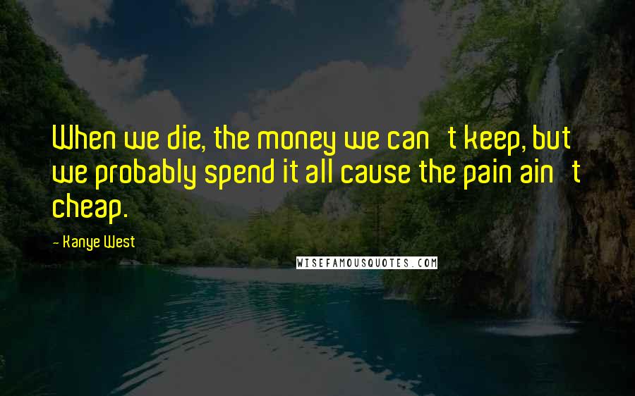 Kanye West Quotes: When we die, the money we can't keep, but we probably spend it all cause the pain ain't cheap.