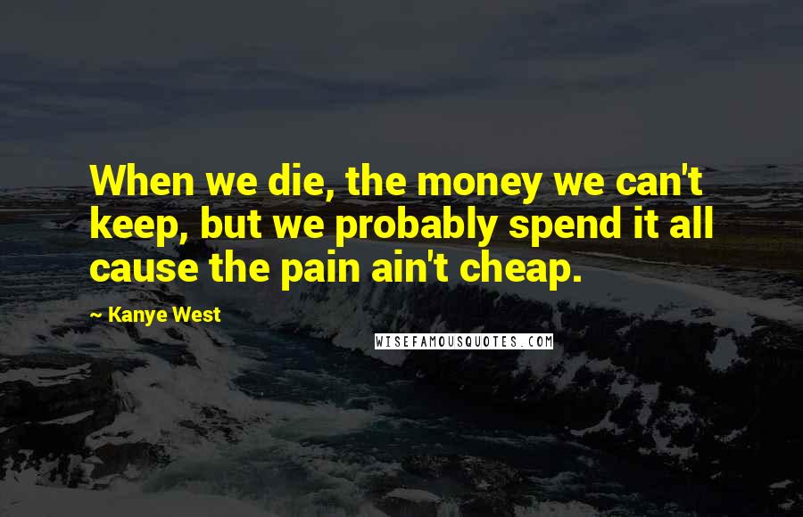 Kanye West Quotes: When we die, the money we can't keep, but we probably spend it all cause the pain ain't cheap.