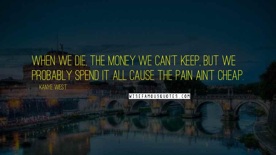 Kanye West Quotes: When we die, the money we can't keep, but we probably spend it all cause the pain ain't cheap.