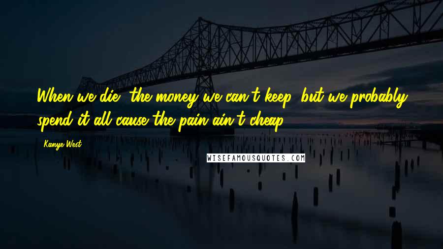 Kanye West Quotes: When we die, the money we can't keep, but we probably spend it all cause the pain ain't cheap.