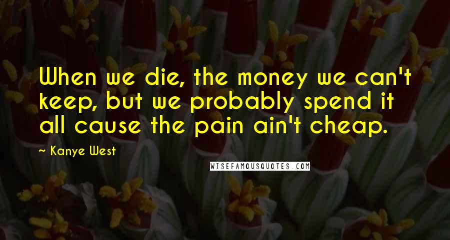 Kanye West Quotes: When we die, the money we can't keep, but we probably spend it all cause the pain ain't cheap.