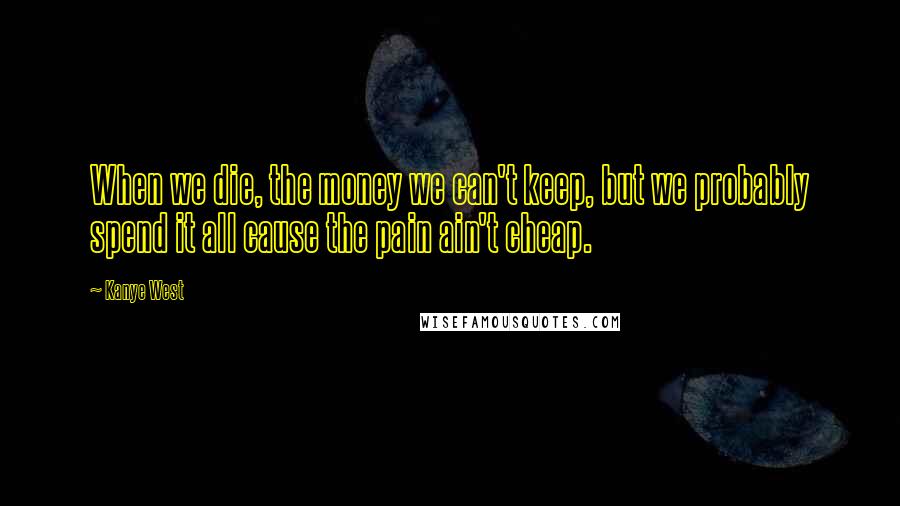 Kanye West Quotes: When we die, the money we can't keep, but we probably spend it all cause the pain ain't cheap.