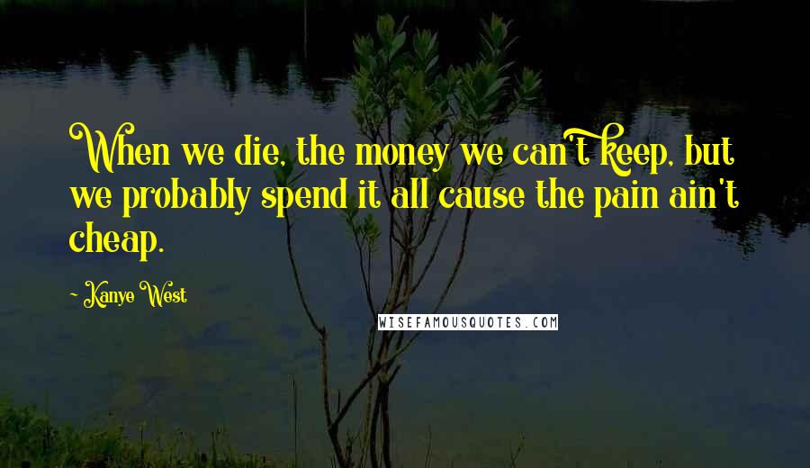 Kanye West Quotes: When we die, the money we can't keep, but we probably spend it all cause the pain ain't cheap.