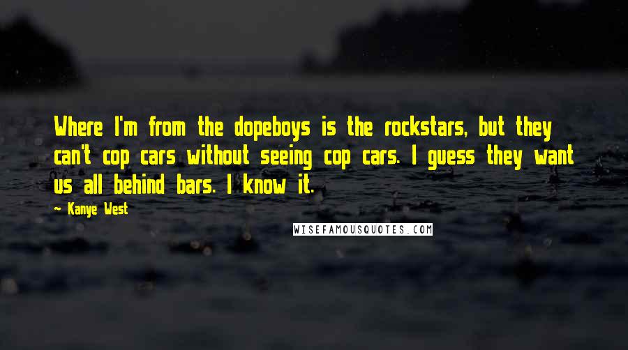 Kanye West Quotes: Where I'm from the dopeboys is the rockstars, but they can't cop cars without seeing cop cars. I guess they want us all behind bars. I know it.