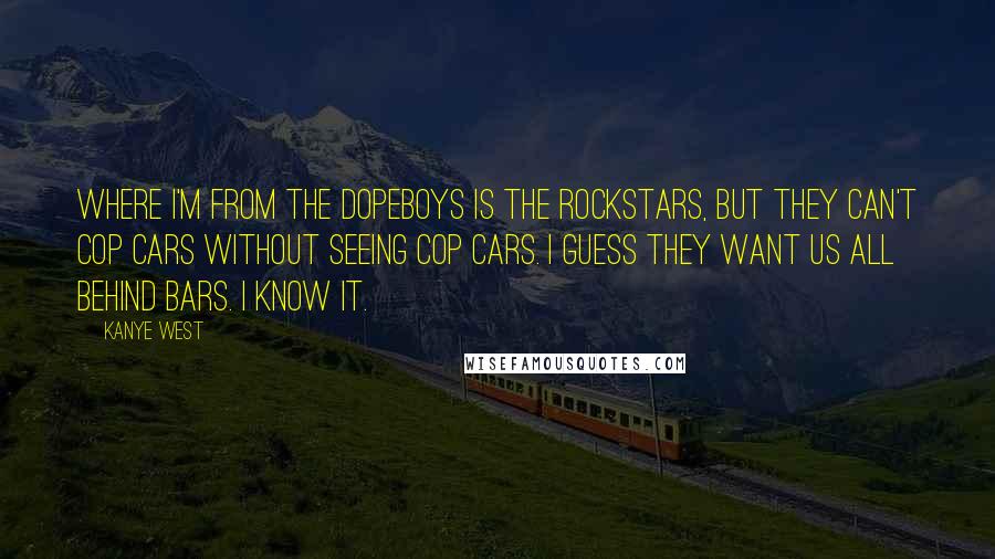 Kanye West Quotes: Where I'm from the dopeboys is the rockstars, but they can't cop cars without seeing cop cars. I guess they want us all behind bars. I know it.