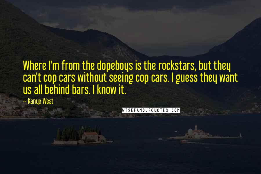 Kanye West Quotes: Where I'm from the dopeboys is the rockstars, but they can't cop cars without seeing cop cars. I guess they want us all behind bars. I know it.