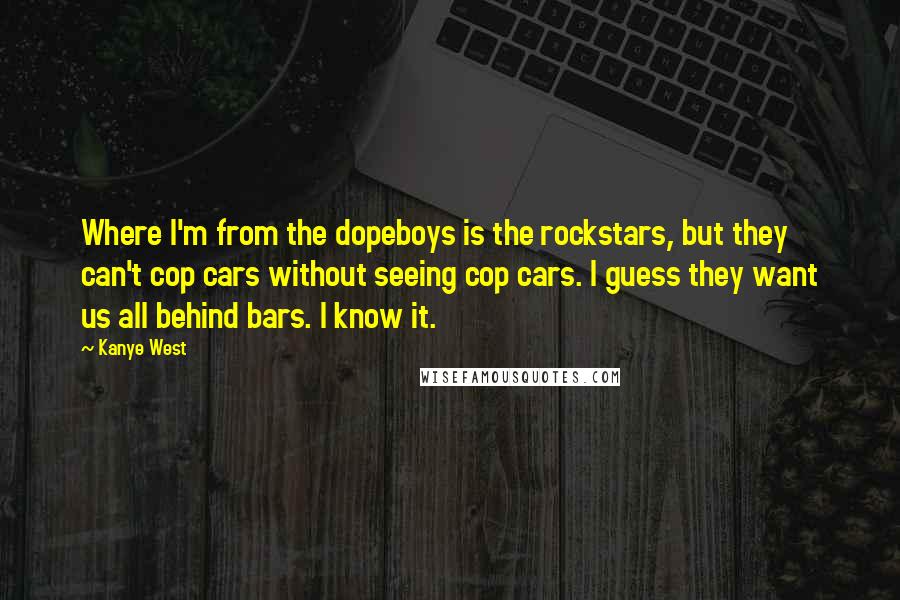 Kanye West Quotes: Where I'm from the dopeboys is the rockstars, but they can't cop cars without seeing cop cars. I guess they want us all behind bars. I know it.