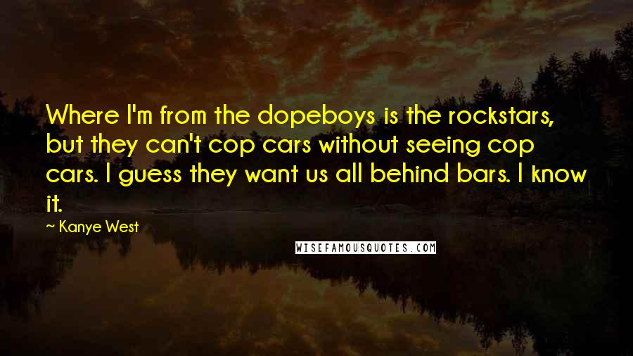 Kanye West Quotes: Where I'm from the dopeboys is the rockstars, but they can't cop cars without seeing cop cars. I guess they want us all behind bars. I know it.