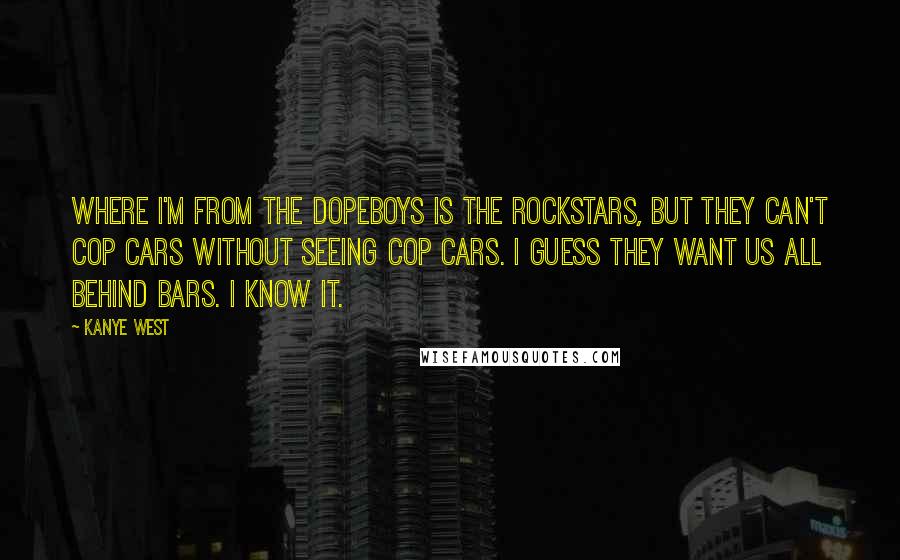 Kanye West Quotes: Where I'm from the dopeboys is the rockstars, but they can't cop cars without seeing cop cars. I guess they want us all behind bars. I know it.