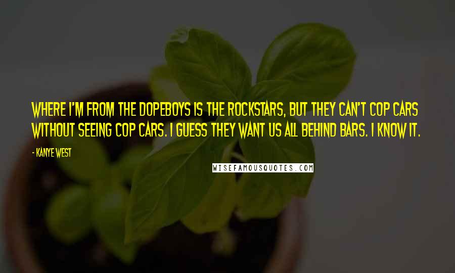 Kanye West Quotes: Where I'm from the dopeboys is the rockstars, but they can't cop cars without seeing cop cars. I guess they want us all behind bars. I know it.