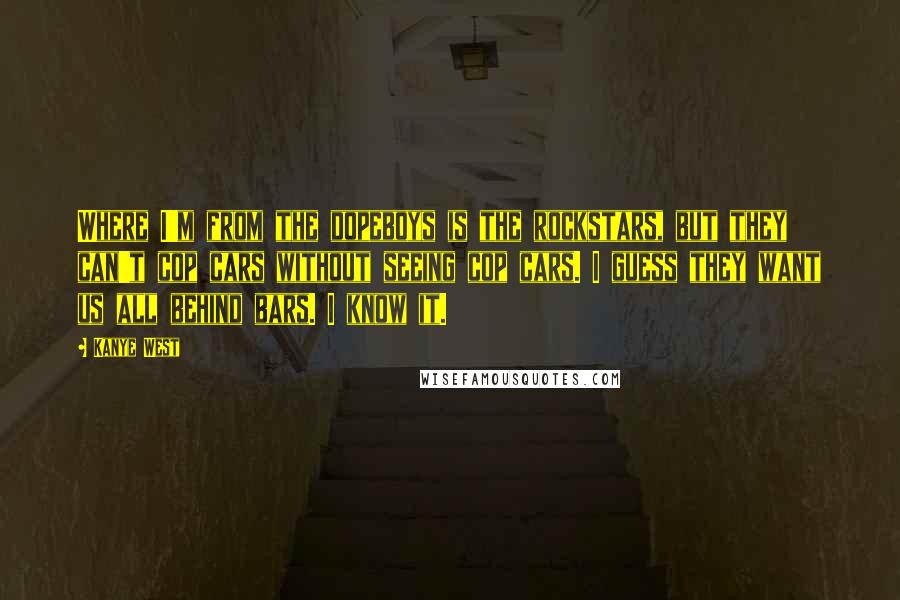 Kanye West Quotes: Where I'm from the dopeboys is the rockstars, but they can't cop cars without seeing cop cars. I guess they want us all behind bars. I know it.