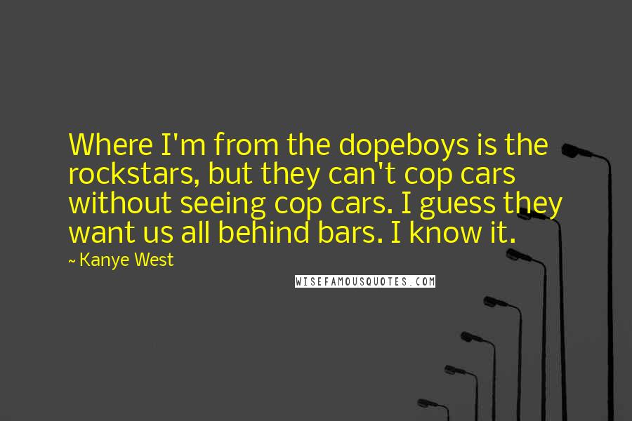 Kanye West Quotes: Where I'm from the dopeboys is the rockstars, but they can't cop cars without seeing cop cars. I guess they want us all behind bars. I know it.