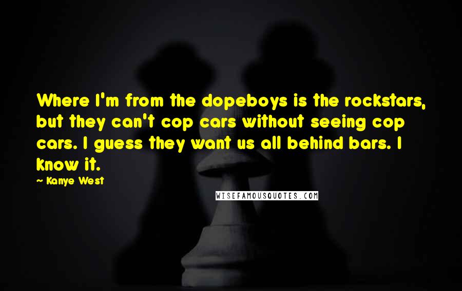Kanye West Quotes: Where I'm from the dopeboys is the rockstars, but they can't cop cars without seeing cop cars. I guess they want us all behind bars. I know it.