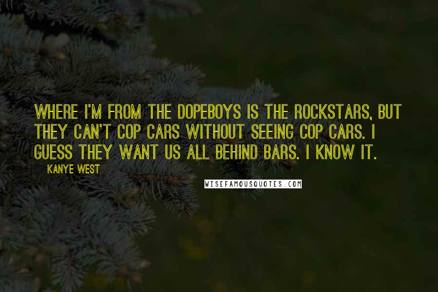 Kanye West Quotes: Where I'm from the dopeboys is the rockstars, but they can't cop cars without seeing cop cars. I guess they want us all behind bars. I know it.