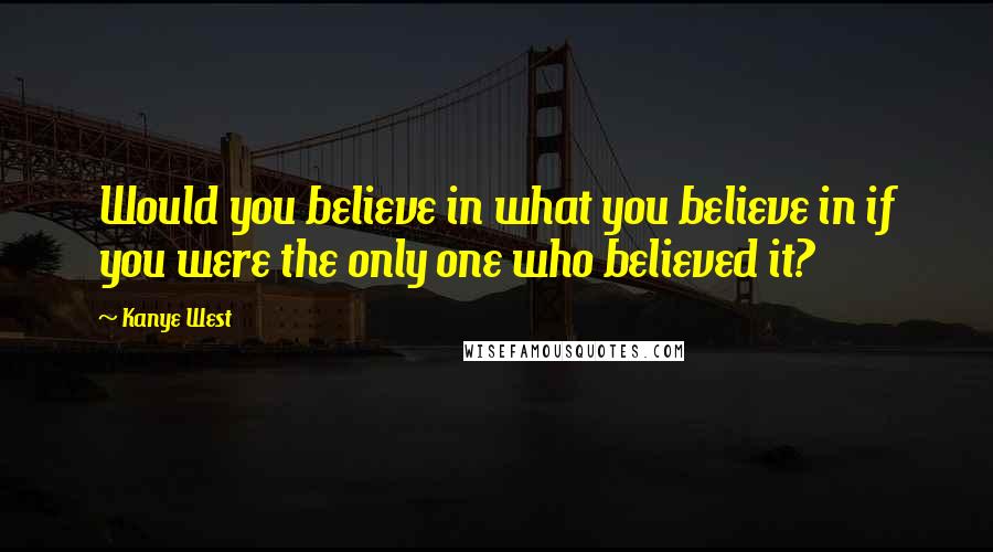 Kanye West Quotes: Would you believe in what you believe in if you were the only one who believed it?