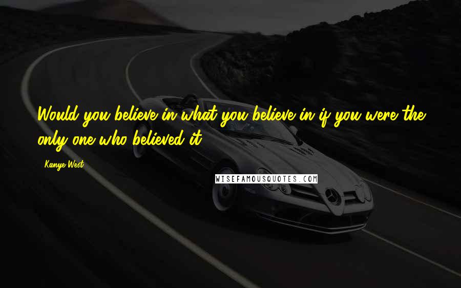 Kanye West Quotes: Would you believe in what you believe in if you were the only one who believed it?