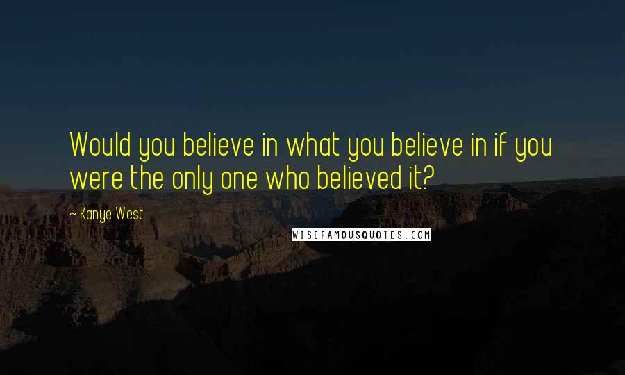 Kanye West Quotes: Would you believe in what you believe in if you were the only one who believed it?