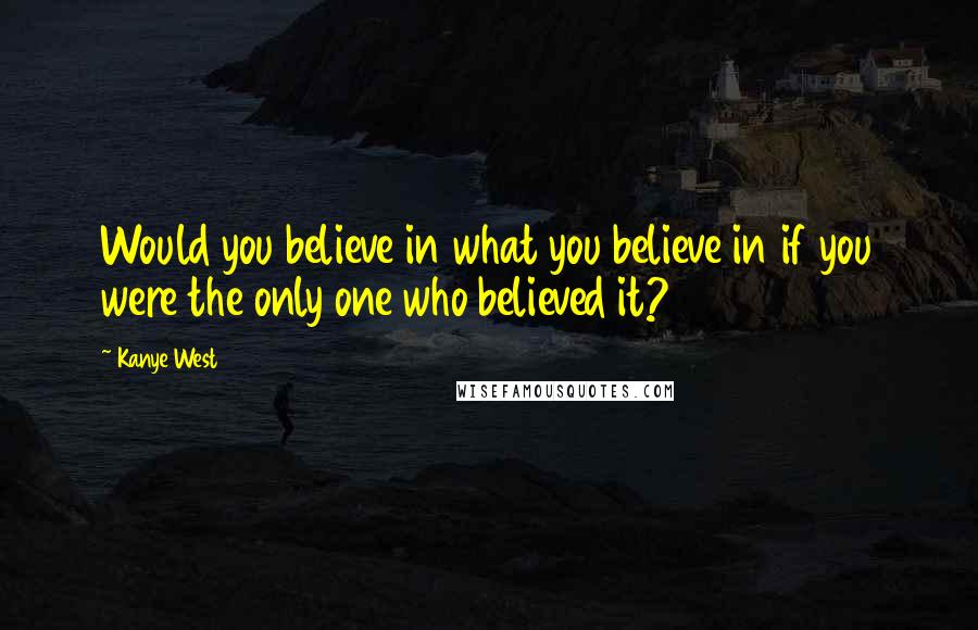 Kanye West Quotes: Would you believe in what you believe in if you were the only one who believed it?