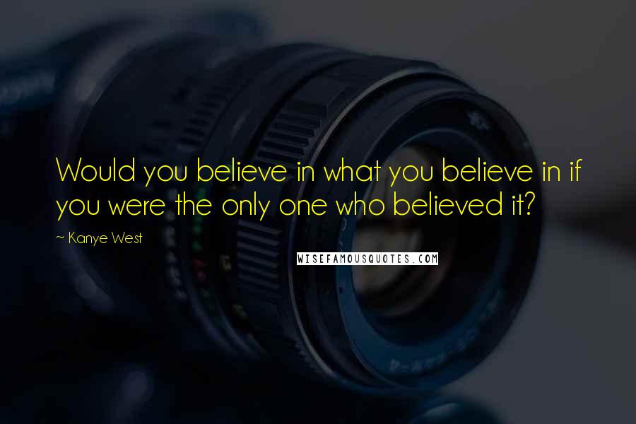 Kanye West Quotes: Would you believe in what you believe in if you were the only one who believed it?