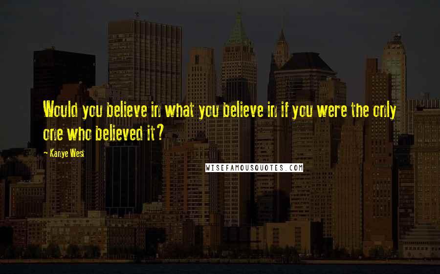 Kanye West Quotes: Would you believe in what you believe in if you were the only one who believed it?