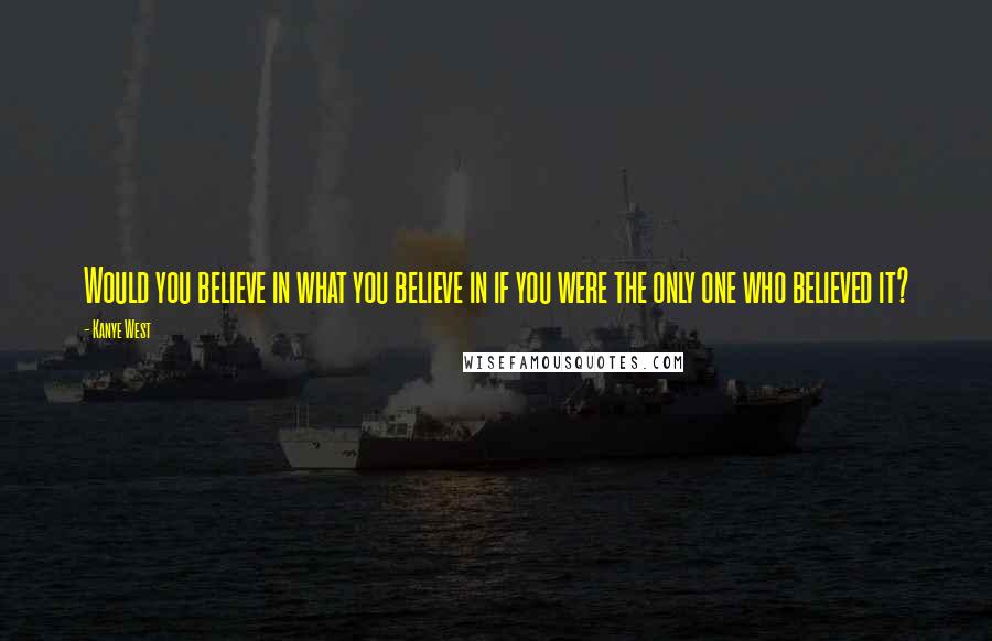 Kanye West Quotes: Would you believe in what you believe in if you were the only one who believed it?