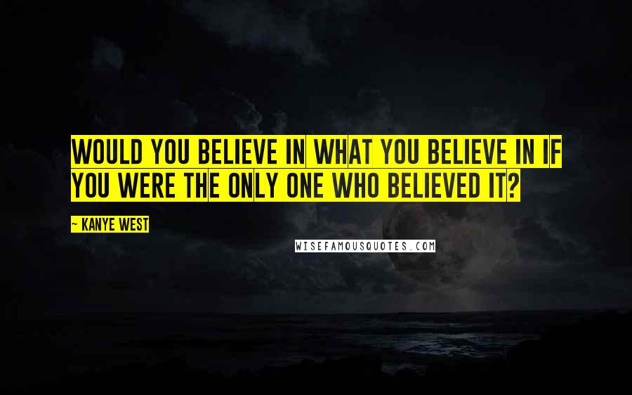 Kanye West Quotes: Would you believe in what you believe in if you were the only one who believed it?