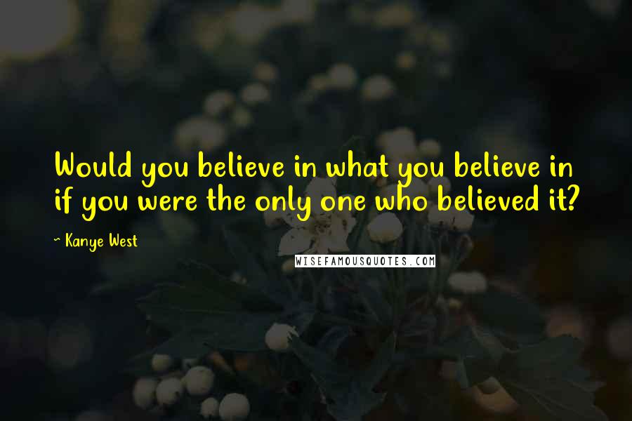 Kanye West Quotes: Would you believe in what you believe in if you were the only one who believed it?