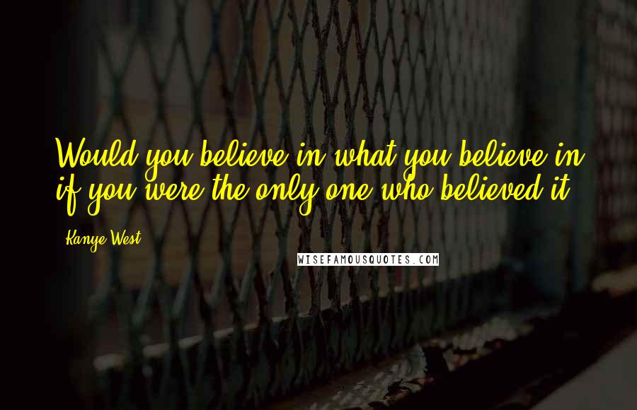 Kanye West Quotes: Would you believe in what you believe in if you were the only one who believed it?