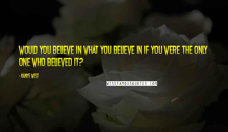 Kanye West Quotes: Would you believe in what you believe in if you were the only one who believed it?