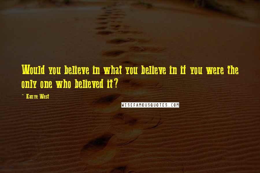 Kanye West Quotes: Would you believe in what you believe in if you were the only one who believed it?