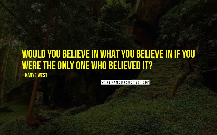 Kanye West Quotes: Would you believe in what you believe in if you were the only one who believed it?