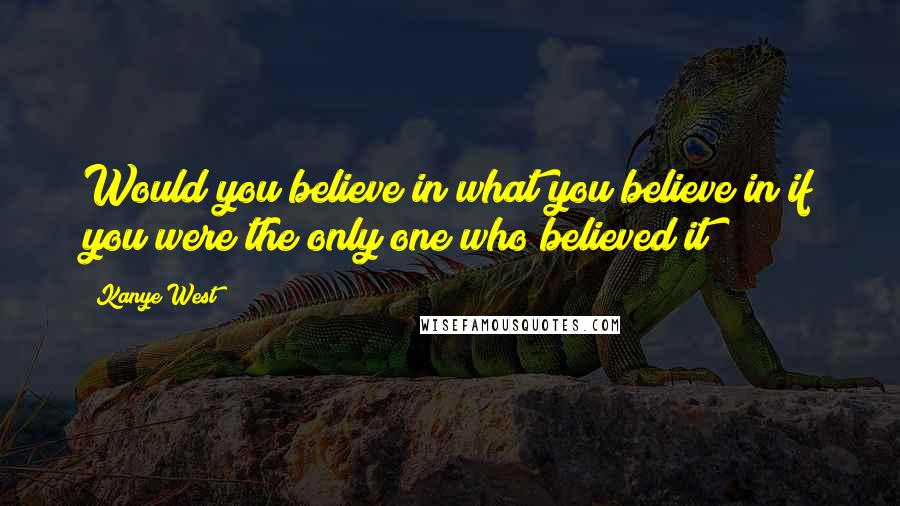 Kanye West Quotes: Would you believe in what you believe in if you were the only one who believed it?