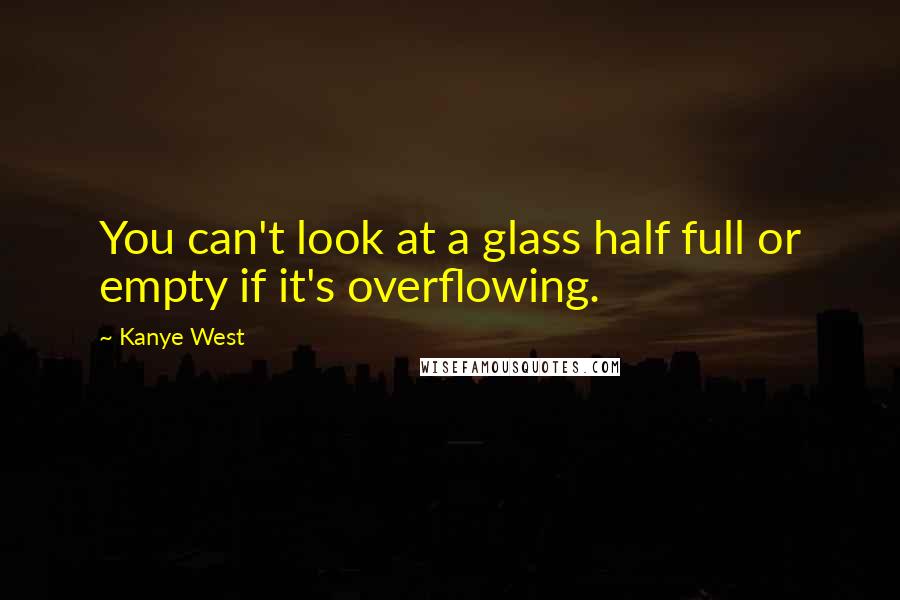 Kanye West Quotes: You can't look at a glass half full or empty if it's overflowing.