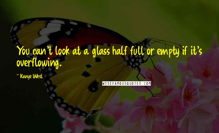 Kanye West Quotes: You can't look at a glass half full or empty if it's overflowing.