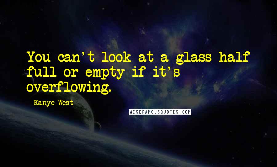 Kanye West Quotes: You can't look at a glass half full or empty if it's overflowing.