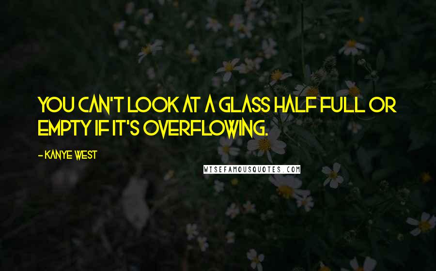 Kanye West Quotes: You can't look at a glass half full or empty if it's overflowing.