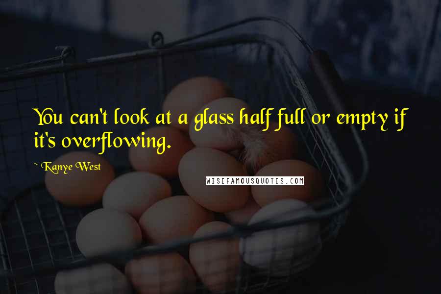 Kanye West Quotes: You can't look at a glass half full or empty if it's overflowing.