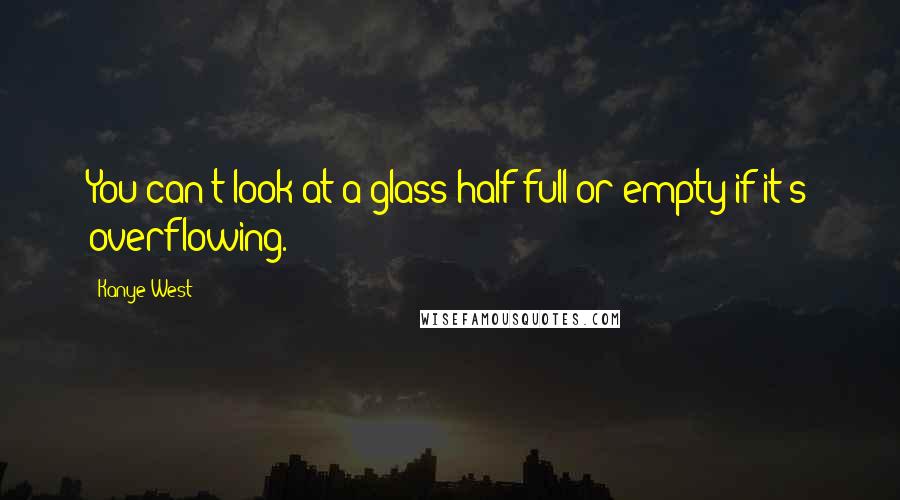 Kanye West Quotes: You can't look at a glass half full or empty if it's overflowing.