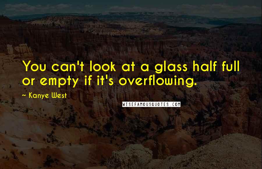 Kanye West Quotes: You can't look at a glass half full or empty if it's overflowing.