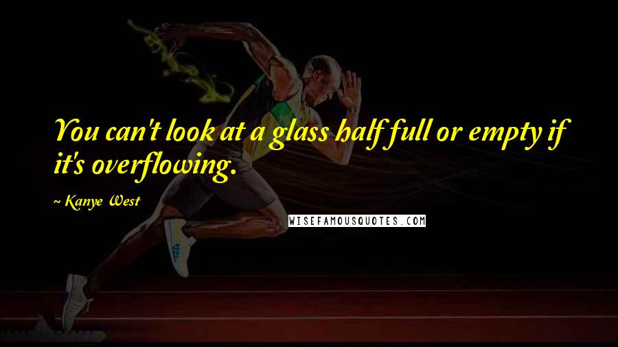 Kanye West Quotes: You can't look at a glass half full or empty if it's overflowing.