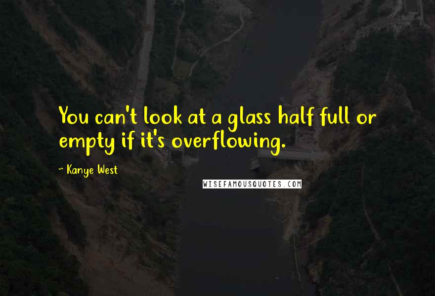 Kanye West Quotes: You can't look at a glass half full or empty if it's overflowing.