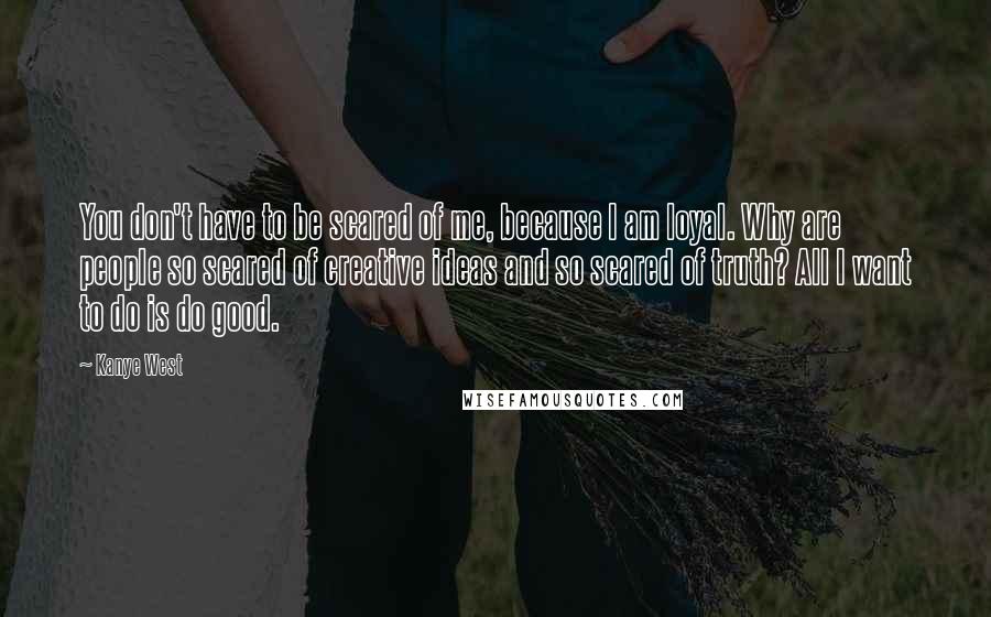 Kanye West Quotes: You don't have to be scared of me, because I am loyal. Why are people so scared of creative ideas and so scared of truth? All I want to do is do good.